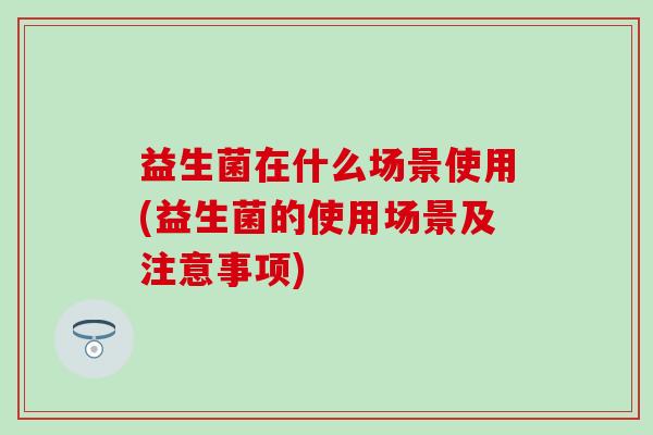 益生菌在什么场景使用(益生菌的使用场景及注意事项)