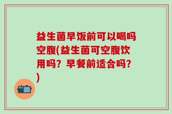 益生菌早饭前可以喝吗空腹(益生菌可空腹饮用吗？早餐前适合吗？)