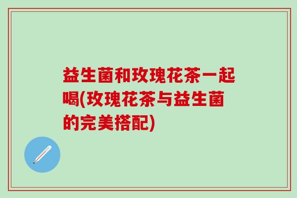 益生菌和玫瑰花茶一起喝(玫瑰花茶与益生菌的完美搭配)