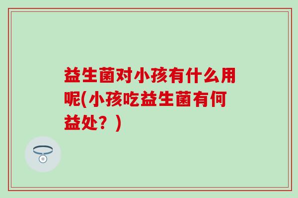 益生菌对小孩有什么用呢(小孩吃益生菌有何益处？)