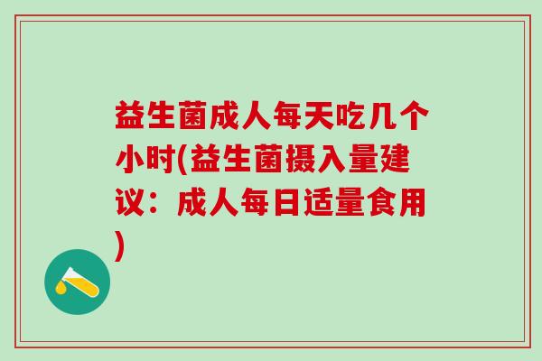 益生菌成人每天吃几个小时(益生菌摄入量建议：成人每日适量食用)