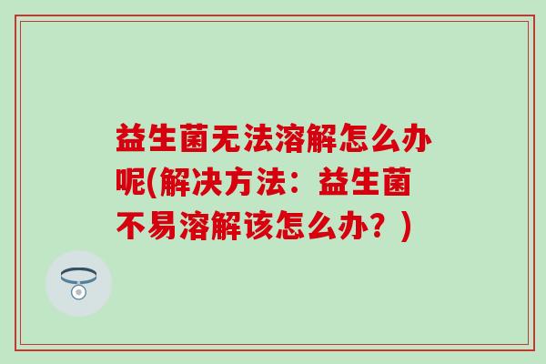 益生菌无法溶解怎么办呢(解决方法：益生菌不易溶解该怎么办？)
