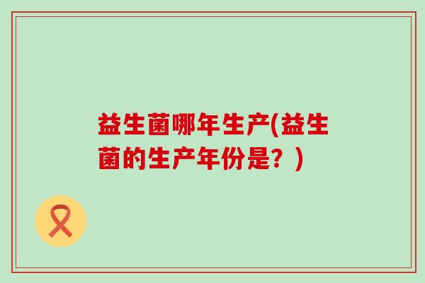 益生菌哪年生产(益生菌的生产年份是？)
