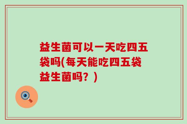 益生菌可以一天吃四五袋吗(每天能吃四五袋益生菌吗？)