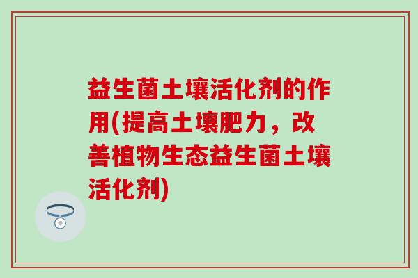 益生菌土壤活化剂的作用(提高土壤肥力，改善植物生态益生菌土壤活化剂)