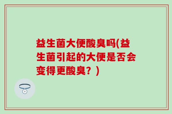 益生菌大便酸臭吗(益生菌引起的大便是否会变得更酸臭？)