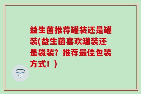 益生菌推荐罐装还是罐装(益生菌喜欢罐装还是袋装？推荐佳包装方式！)