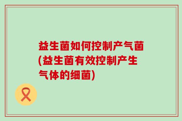 益生菌如何控制产气菌(益生菌有效控制产生气体的)
