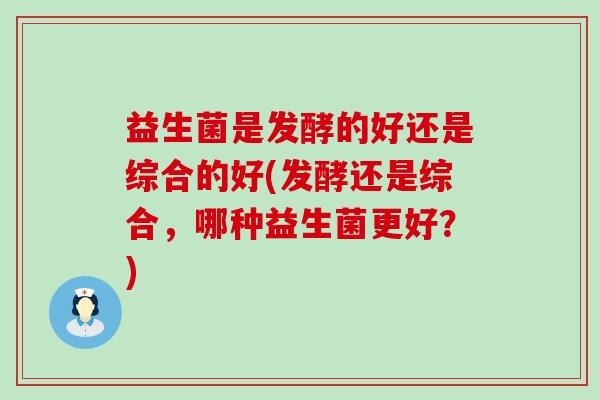益生菌是发酵的好还是综合的好(发酵还是综合，哪种益生菌更好？)