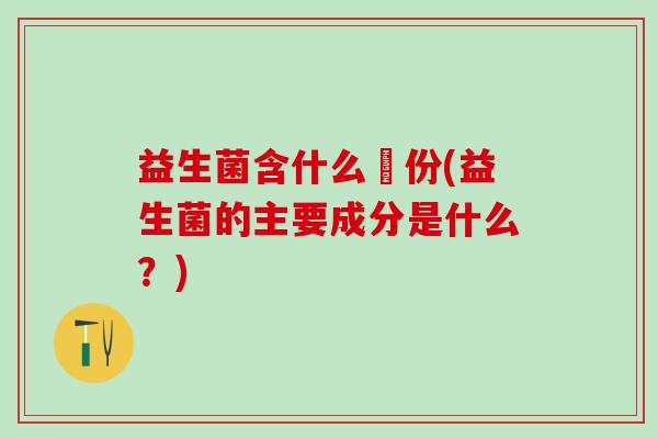 益生菌含什么仱份(益生菌的主要成分是什么？)