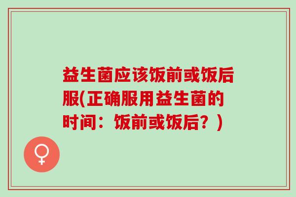 益生菌应该饭前或饭后服(正确服用益生菌的时间：饭前或饭后？)
