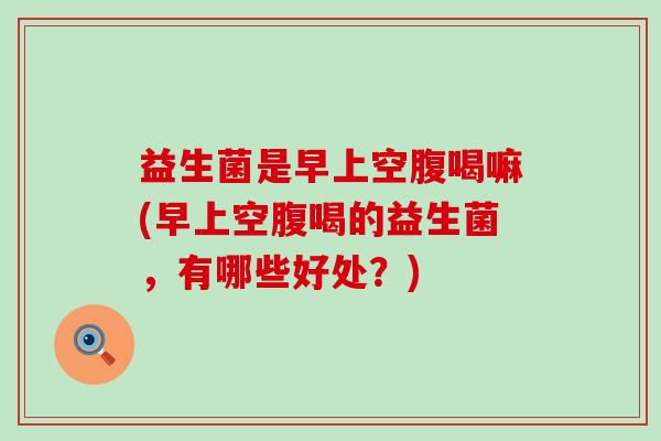 益生菌是早上空腹喝嘛(早上空腹喝的益生菌，有哪些好处？)