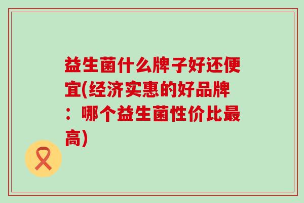 益生菌什么牌子好还便宜(经济实惠的好品牌：哪个益生菌性价比高)