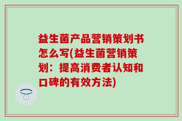 益生菌产品营销策划书怎么写(益生菌营销策划：提高消费者认知和口碑的有效方法)