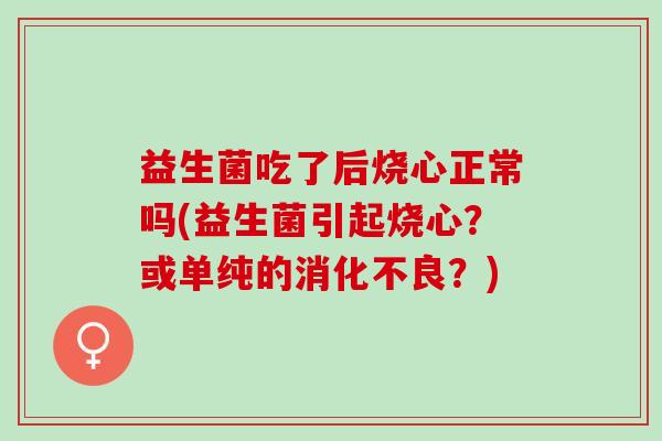 益生菌吃了后烧心正常吗(益生菌引起烧心?或单纯的?) 益生菌吃了后烧心正常吗(益生菌引起烧心?或单纯的?)