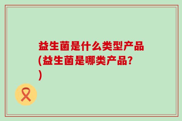 益生菌是什么类型产品(益生菌是哪类产品？)