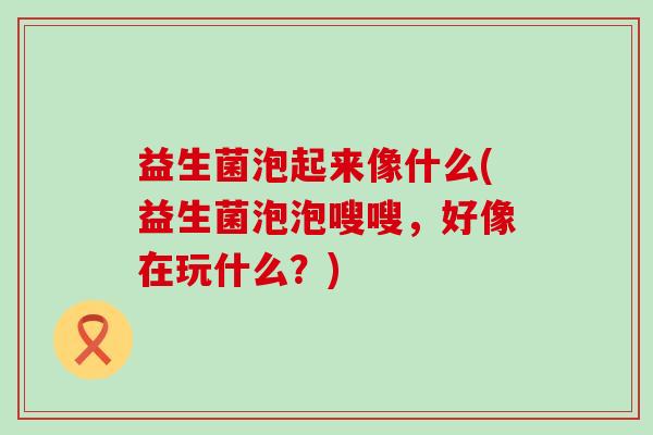 益生菌泡起来像什么(益生菌泡泡嗖嗖，好像在玩什么？)