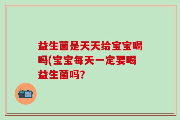 益生菌是天天给宝宝喝吗(宝宝每天一定要喝益生菌吗？