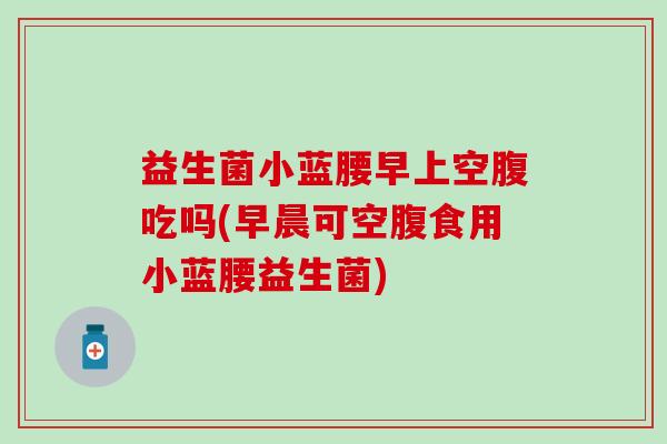 益生菌小蓝腰早上空腹吃吗(早晨可空腹食用小蓝腰益生菌)