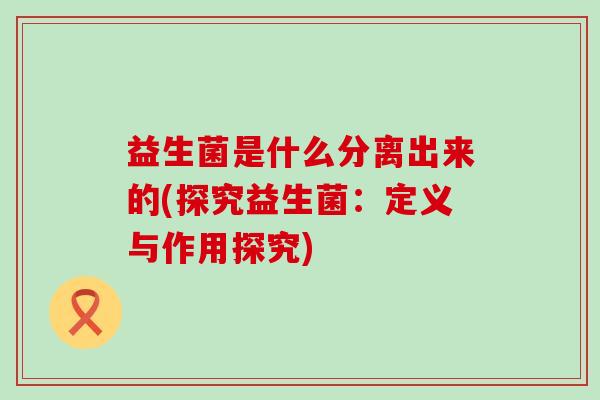 益生菌是什么分离出来的(探究益生菌：定义与作用探究)
