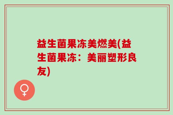 益生菌果冻美燃美(益生菌果冻：美丽塑形良友)