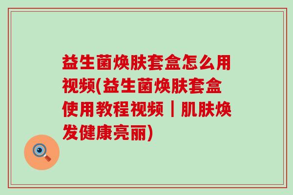 益生菌焕肤套盒怎么用视频(益生菌焕肤套盒使用教程视频｜焕发健康亮丽)