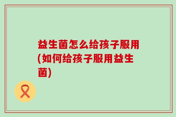 益生菌怎么给孩子服用(如何给孩子服用益生菌)