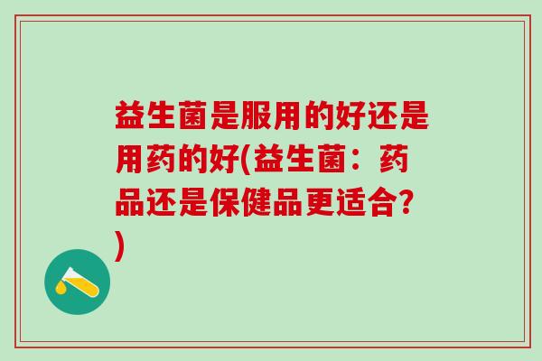 益生菌是服用的好还是用药的好(益生菌：药品还是保健品更适合？)