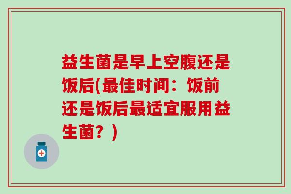 益生菌是早上空腹还是饭后(佳时间：饭前还是饭后适宜服用益生菌？)