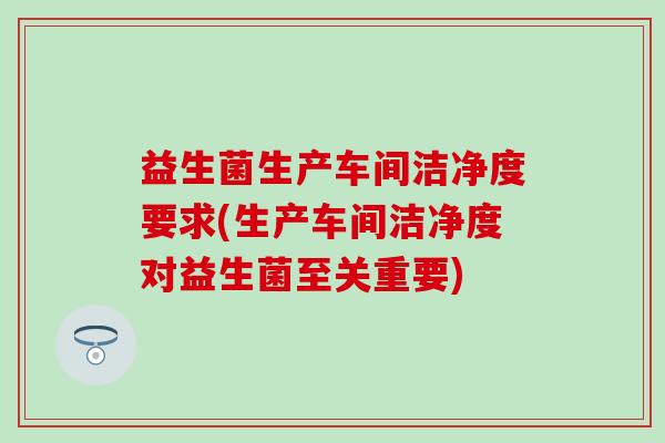 益生菌生产车间洁净度要求(生产车间洁净度对益生菌至关重要)