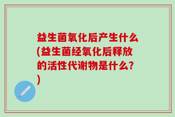 益生菌氧化后产生什么(益生菌经氧化后释放的活性代谢物是什么?) 益生菌氧化后产生什么(益生菌经氧化后释放的活性代谢物是什么?)