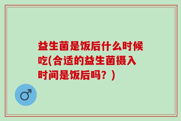益生菌是饭后什么时候吃(合适的益生菌摄入时间是饭后吗?) 益生菌是饭后什么时候吃(合适的益生菌摄入时间是饭后吗?)