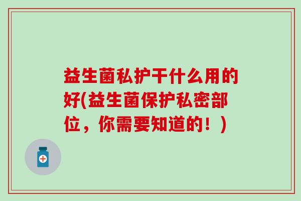 益生菌私护干什么用的好(益生菌保护私密部位,你需要知道的!) 益生菌私护干什么用的好(益生菌保护私密部位,你需要知道的!)