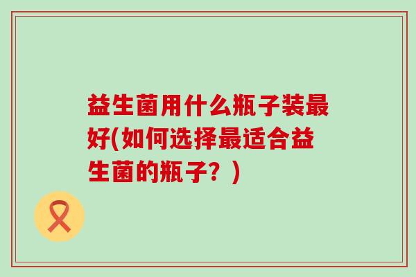 益生菌用什么瓶子装好(如何选择适合益生菌的瓶子？)