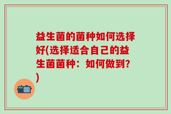 益生菌的菌种如何选择好(选择适合自己的益生菌菌种：如何做到？)