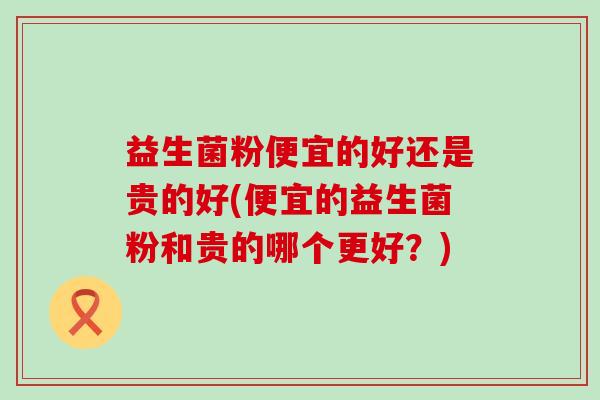 益生菌粉便宜的好还是贵的好(便宜的益生菌粉和贵的哪个更好？)