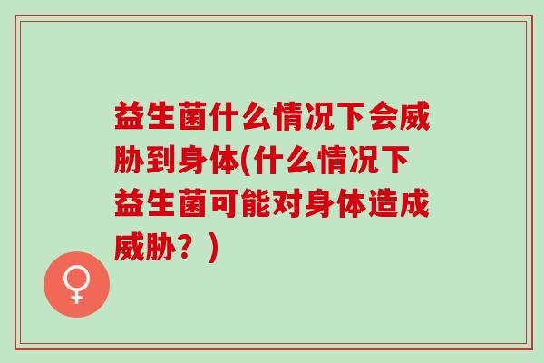 益生菌什么情况下会威胁到身体(什么情况下益生菌可能对身体造成威胁？)