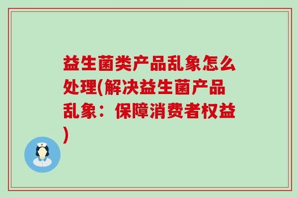 益生菌类产品乱象怎么处理(解决益生菌产品乱象：保障消费者权益)