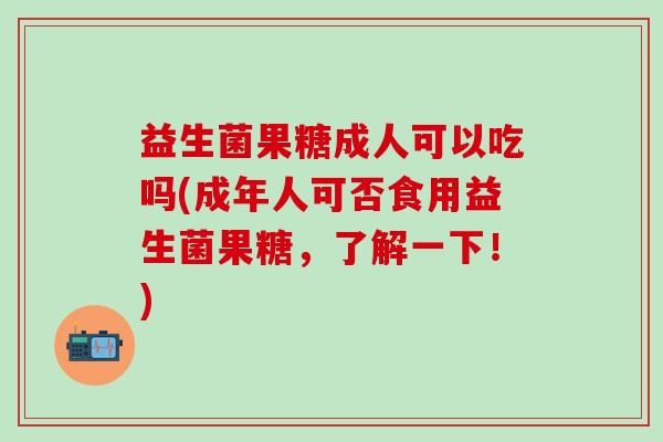 益生菌果糖成人可以吃吗(成年人可否食用益生菌果糖，了解一下！)