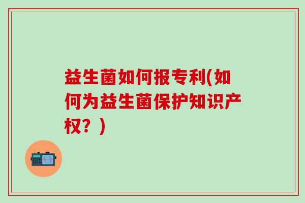 益生菌如何报专利(如何为益生菌保护知识产权？)