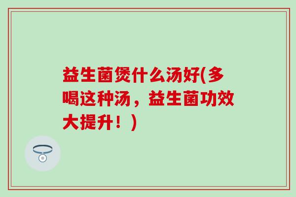 益生菌煲什么汤好(多喝这种汤，益生菌功效大提升！)
