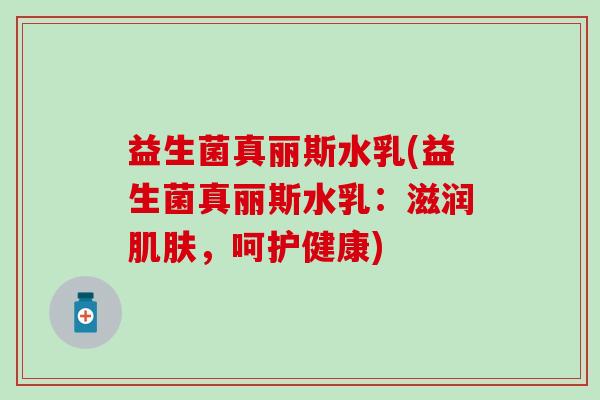 益生菌真丽斯水乳(益生菌真丽斯水乳：滋润，呵护健康)