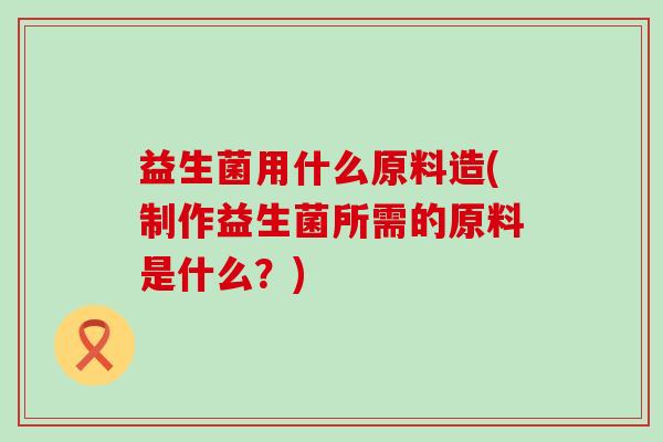 益生菌用什么原料造(制作益生菌所需的原料是什么？)