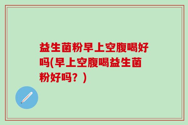 益生菌粉早上空腹喝好吗(早上空腹喝益生菌粉好吗？)