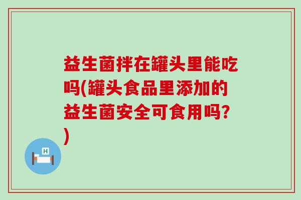 益生菌拌在罐头里能吃吗(罐头食品里添加的益生菌安全可食用吗？)