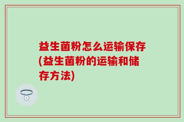 益生菌粉怎么运输保存(益生菌粉的运输和储存方法)