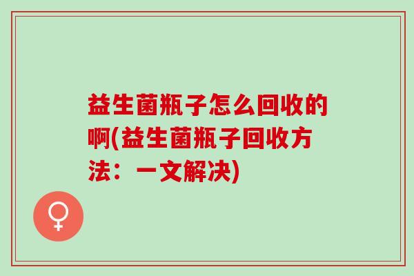 益生菌瓶子怎么回收的啊(益生菌瓶子回收方法：一文解决)