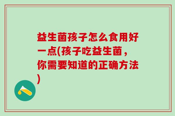 益生菌孩子怎么食用好一点(孩子吃益生菌，你需要知道的正确方法)