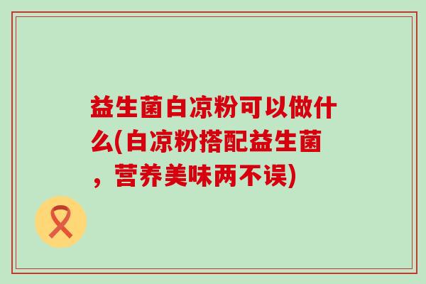 益生菌白凉粉可以做什么(白凉粉搭配益生菌，营养美味两不误)