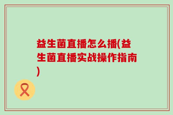 益生菌直播怎么播(益生菌直播实战操作指南)